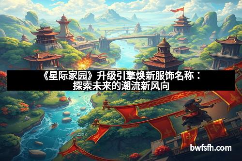 《星际家园》升级引擎焕新服饰名称：探索未来的潮流新风向